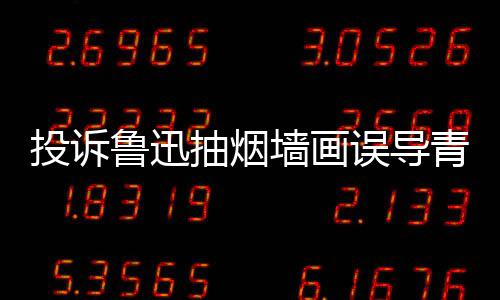 被封年 当事墙画青少歉后鲁迅账号人致投诉抽烟误导